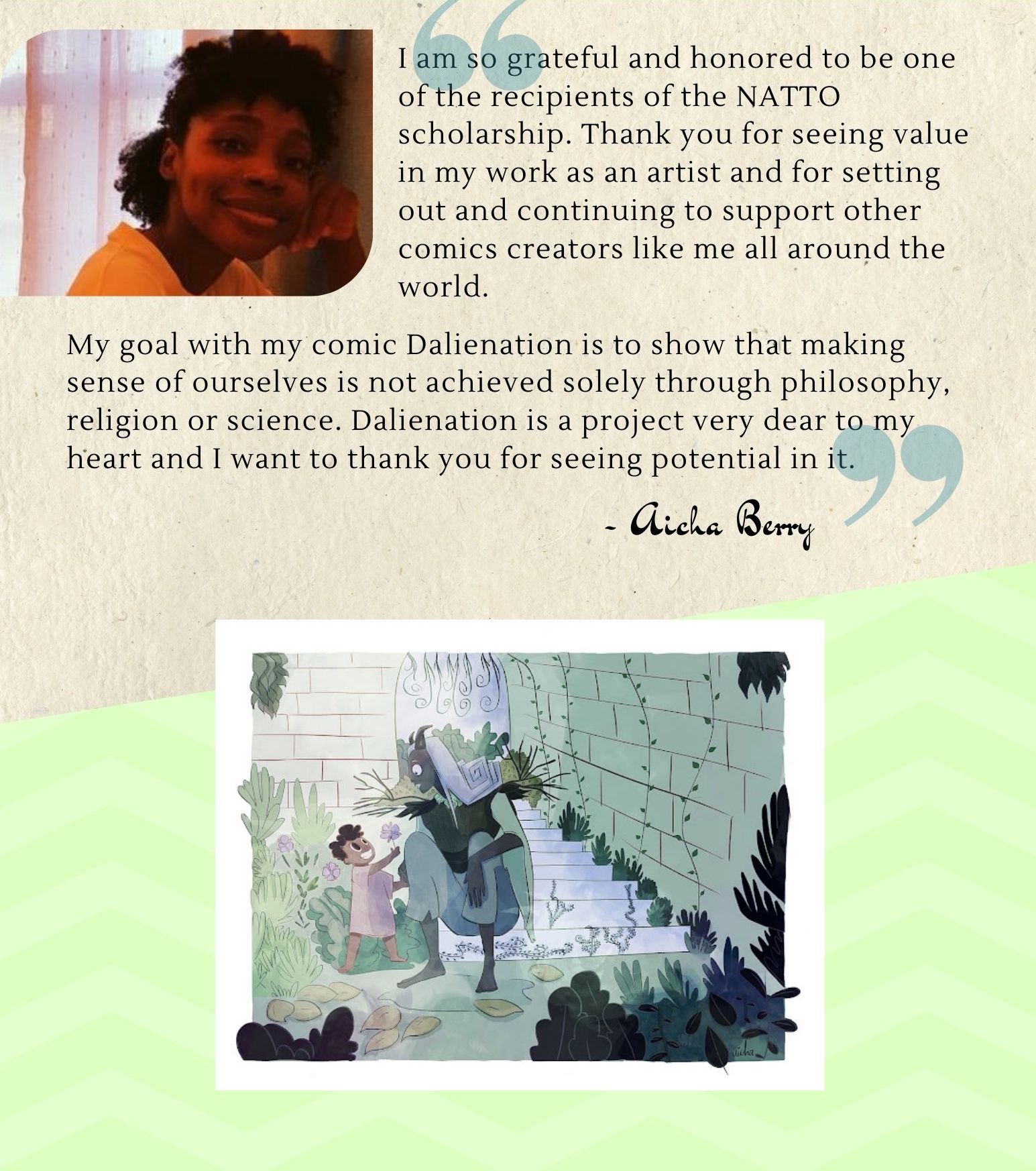 I am so grateful and honored to be one of the recipients of the NATTO scholarship. Thank you for seeing value in my work as an artist and for setting out and continuing to support other comics creators like me all around the world. My goal with my comic Dalienation is to show that making sense of ourselves is not achieved solely through philosophy, religion or science. Dalienation is a project very dear to my heart and I want to thank you for seeing potential in it. -Aicha Berry
